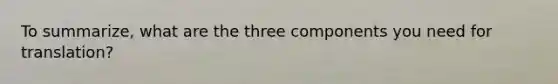 To summarize, what are the three components you need for translation?