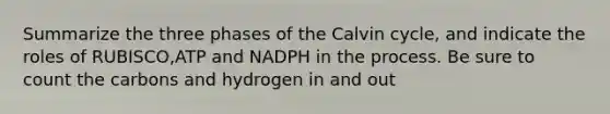 Summarize the three phases of the Calvin cycle, and indicate the roles of RUBISCO,ATP and NADPH in the process. Be sure to count the carbons and hydrogen in and out