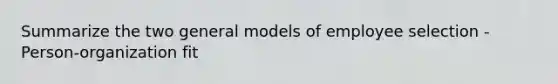 Summarize the two general models of employee selection -Person-organization fit