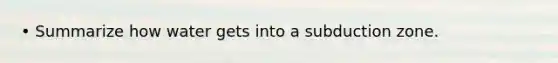 • Summarize how water gets into a subduction zone.