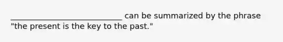 ____________________________ can be summarized by the phrase "the present is the key to the past."