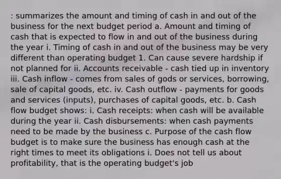 : summarizes the amount and timing of cash in and out of the business for the next budget period a. Amount and timing of cash that is expected to flow in and out of the business during the year i. Timing of cash in and out of the business may be very different than operating budget 1. Can cause severe hardship if not planned for ii. Accounts receivable - cash tied up in inventory iii. Cash inflow - comes from sales of gods or services, borrowing, sale of capital goods, etc. iv. Cash outflow - payments for goods and services (inputs), purchases of capital goods, etc. b. Cash flow budget shows: i. Cash receipts: when cash will be available during the year ii. Cash disbursements: when cash payments need to be made by the business c. Purpose of the cash flow budget is to make sure the business has enough cash at the right times to meet its obligations i. Does not tell us about profitability, that is the operating budget's job