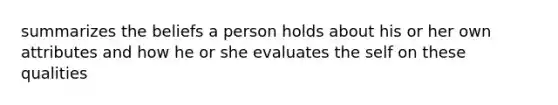 summarizes the beliefs a person holds about his or her own attributes and how he or she evaluates the self on these qualities
