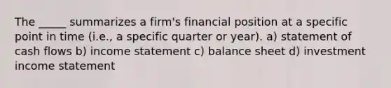 The _____ summarizes a firm's financial position at a specific point in time (i.e., a specific quarter or year). a) statement of cash flows b) income statement c) balance sheet d) investment income statement