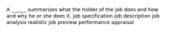 A ______ summarizes what the holder of the job does and how and why he or she does it. job specification job description job analysis realistic job preview performance appraisal