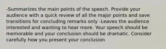 -Summarizes the main points of the speech. Provide your audience with a quick review of all the major points and save transitions for concluding remarks only -Leaves the audience interested and wanting to hear more. Your speech should be memorable and your conclusion should be dramatic. Consider carefully how you present your conclusion