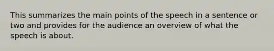 This summarizes the main points of the speech in a sentence or two and provides for the audience an overview of what the speech is about.