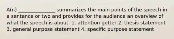 A(n) _______________ summarizes the main points of the speech in a sentence or two and provides for the audience an overview of what the speech is about. 1. attention getter 2. thesis statement 3. general purpose statement 4. specific purpose statement