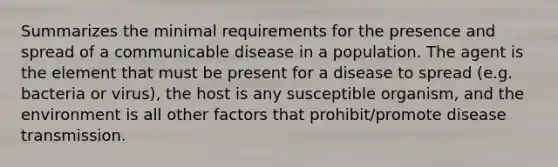 Summarizes the minimal requirements for the presence and spread of a communicable disease in a population. The agent is the element that must be present for a disease to spread (e.g. bacteria or virus), the host is any susceptible organism, and the environment is all other factors that prohibit/promote disease transmission.