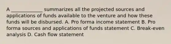 A _____________ summarizes all the projected sources and applications of funds available to the venture and how these funds will be disbursed. A. Pro forma <a href='https://www.questionai.com/knowledge/kCPMsnOwdm-income-statement' class='anchor-knowledge'>income statement</a> B. Pro forma sources and applications of funds statement C. Break-even analysis D. Cash flow statement