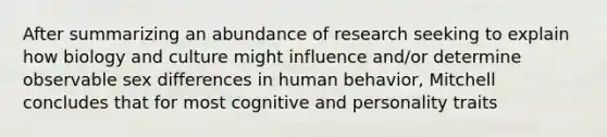 After summarizing an abundance of research seeking to explain how biology and culture might influence and/or determine observable sex differences in human behavior, Mitchell concludes that for most cognitive and personality traits