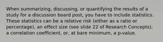 When summarizing, discussing, or quantifying the results of a study for a discussion board post, you have to include statistics. These statistics can be a relative risk (either as a ratio or percentage), an effect size (see slide 22 of Research Concepts), a correlation coefficient, or, at bare minimum, a p-value.