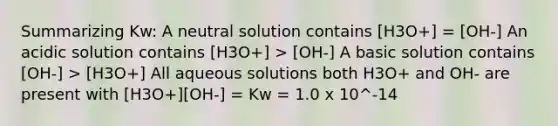 Summarizing Kw: A neutral solution contains [H3O+] = [OH-] An acidic solution contains [H3O+] > [OH-] A basic solution contains [OH-] > [H3O+] All aqueous solutions both H3O+ and OH- are present with [H3O+][OH-] = Kw = 1.0 x 10^-14