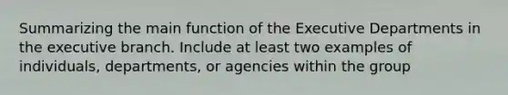 Summarizing the main function of the Executive Departments in the executive branch. Include at least two examples of individuals, departments, or agencies within the group