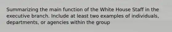 Summarizing the main function of the White House Staff in the executive branch. Include at least two examples of individuals, departments, or agencies within the group