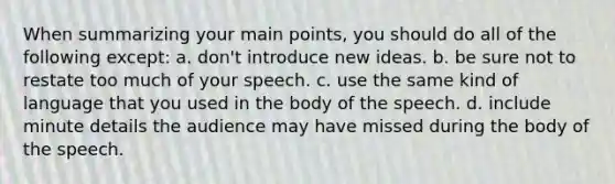 When summarizing your main points, you should do all of the following except: a. don't introduce new ideas. b. be sure not to restate too much of your speech. c. use the same kind of language that you used in the body of the speech. d. include minute details the audience may have missed during the body of the speech.