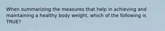 When summarizing the measures that help in achieving and maintaining a healthy body weight, which of the following is TRUE?