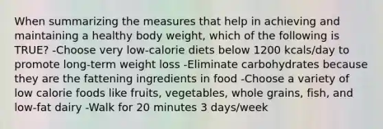 When summarizing the measures that help in achieving and maintaining a healthy body weight, which of the following is TRUE? -Choose very low-calorie diets below 1200 kcals/day to promote long-term weight loss -Eliminate carbohydrates because they are the fattening ingredients in food -Choose a variety of low calorie foods like fruits, vegetables, whole grains, fish, and low-fat dairy -Walk for 20 minutes 3 days/week