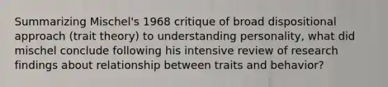 Summarizing Mischel's 1968 critique of broad dispositional approach (trait theory) to understanding personality, what did mischel conclude following his intensive review of research findings about relationship between traits and behavior?