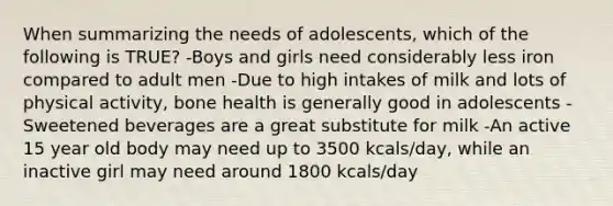 When summarizing the needs of adolescents, which of the following is TRUE? -Boys and girls need considerably less iron compared to adult men -Due to high intakes of milk and lots of physical activity, bone health is generally good in adolescents -Sweetened beverages are a great substitute for milk -An active 15 year old body may need up to 3500 kcals/day, while an inactive girl may need around 1800 kcals/day