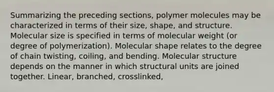 Summarizing the preceding sections, polymer molecules may be characterized in terms of their size, shape, and structure. Molecular size is specified in terms of molecular weight (or degree of polymerization). Molecular shape relates to the degree of chain twisting, coiling, and bending. Molecular structure depends on the manner in which structural units are joined together. Linear, branched, crosslinked,