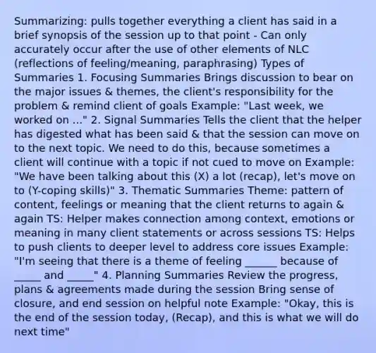 Summarizing: pulls together everything a client has said in a brief synopsis of the session up to that point - Can only accurately occur after the use of other elements of NLC (reflections of feeling/meaning, paraphrasing) Types of Summaries 1. Focusing Summaries Brings discussion to bear on the major issues & themes, the client's responsibility for the problem & remind client of goals Example: "Last week, we worked on ..." 2. Signal Summaries Tells the client that the helper has digested what has been said & that the session can move on to the next topic. We need to do this, because sometimes a client will continue with a topic if not cued to move on Example: "We have been talking about this (X) a lot (recap), let's move on to (Y-coping skills)" 3. Thematic Summaries Theme: pattern of content, feelings or meaning that the client returns to again & again TS: Helper makes connection among context, emotions or meaning in many client statements or across sessions TS: Helps to push clients to deeper level to address core issues Example: "I'm seeing that there is a theme of feeling ______ because of _____ and _____" 4. Planning Summaries Review the progress, plans & agreements made during the session Bring sense of closure, and end session on helpful note Example: "Okay, this is the end of the session today, (Recap), and this is what we will do next time"