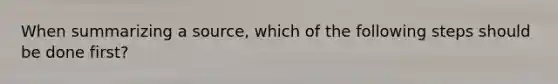 When summarizing a source, which of the following steps should be done first?