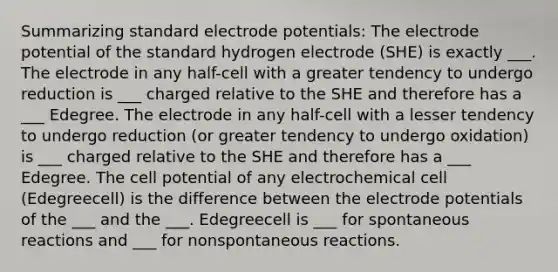 Summarizing standard electrode potentials: The electrode potential of the standard hydrogen electrode (SHE) is exactly ___. The electrode in any half-cell with a greater tendency to undergo reduction is ___ charged relative to the SHE and therefore has a ___ Edegree. The electrode in any half-cell with a lesser tendency to undergo reduction (or greater tendency to undergo oxidation) is ___ charged relative to the SHE and therefore has a ___ Edegree. The cell potential of any electrochemical cell (Edegreecell) is the difference between the electrode potentials of the ___ and the ___. Edegreecell is ___ for spontaneous reactions and ___ for nonspontaneous reactions.