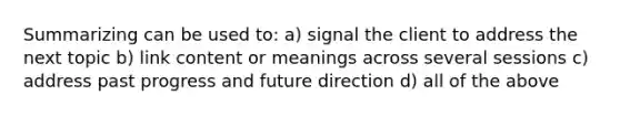 Summarizing can be used to: a) signal the client to address the next topic b) link content or meanings across several sessions c) address past progress and future direction d) all of the above