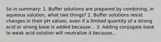 So in summary: 1. Buffer solutions are prepared by combining, in aqueous solution, what two things? 2. Buffer solutions resist changes in their pH values, even if a limited quantity of a strong acid or strong base is added because... 3. Adding conjugate base to weak acid solution will neutralize it because...