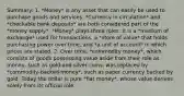 Summary: 1. *Money* is any asset that can easily be used to purchase goods and services. *Currency in circulation* and *checkable bank deposits* are both considered part of the *money supply*. *Money* plays three roles: it is a *medium of exchange* used for transactions, a *store of value* that holds purchasing power over time, and *a unit of account* in which prices are stated. 2. Over time, *commodity money*, which consists of goods possessing value aside from their role as money, such as gold and silver coins, was replaced by *commodity-backed money*, such as paper currency backed by gold. Today the dollar is pure *fiat money*, whose value derives solely from its official role.