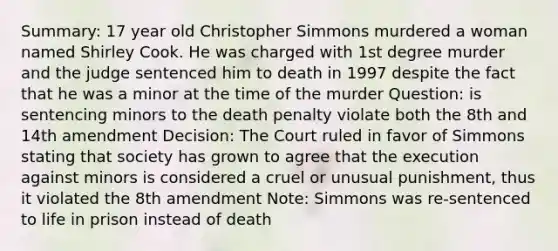 Summary: 17 year old Christopher Simmons murdered a woman named Shirley Cook. He was charged with 1st degree murder and the judge sentenced him to death in 1997 despite the fact that he was a minor at the time of the murder Question: is sentencing minors to the death penalty violate both the 8th and 14th amendment Decision: The Court ruled in favor of Simmons stating that society has grown to agree that the execution against minors is considered a cruel or unusual punishment, thus it violated the 8th amendment Note: Simmons was re-sentenced to life in prison instead of death