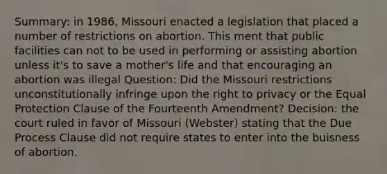 Summary: in 1986, Missouri enacted a legislation that placed a number of restrictions on abortion. This ment that public facilities can not to be used in performing or assisting abortion unless it's to save a mother's life and that encouraging an abortion was illegal Question: Did the Missouri restrictions unconstitutionally infringe upon the right to privacy or the Equal Protection Clause of the Fourteenth Amendment? Decision: the court ruled in favor of Missouri (Webster) stating that the Due Process Clause did not require states to enter into the buisness of abortion.