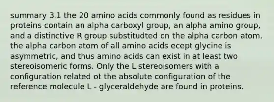 summary 3.1 the 20 amino acids commonly found as residues in proteins contain an alpha carboxyl group, an alpha amino group, and a distinctive R group substitudted on the alpha carbon atom. the alpha carbon atom of all amino acids ecept glycine is asymmetric, and thus amino acids can exist in at least two stereoisomeric forms. Only the L stereoisomers with a configuration related ot the absolute configuration of the reference molecule L - glyceraldehyde are found in proteins.