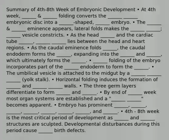 Summary of 4th-8th Week of Embryonic Development • At 4th week, ______ & ______ folding converts the ______ ______ embryonic disc into a ______-shaped, ______ embryo. • The ______ & ______ eminence appears, lateral folds makes the ______ ______; ______ vesicle constricts. • As the head ______ and the cardiac tube ______, ______ ______ lies between the head and heart regions. • As the caudal eminence folds ______, the caudal endoderm forms the ______, expanding into the ______ and ______, which ultimately forms the ______. • ______ folding of the embryo incorporates part of the ______ endoderm to form the ______. • The umbilical vesicle is attached to the midgut by a ______ ______ ______ (yolk stalk). • Horizontal folding induces the formation of ______ and ______ ______ walls. • The three germ layers differentiate to form ______ and ______. • By end of ______ week most organ systems are established and a "______ ______" becomes apparent. • Embryo has prominent ______, ______, ______, ______, ______, ______, ______, and ______. • 4th - 8th week is the most critical period of development as ______ and ______ structures are sculpted. Developmental disturbances during this period cause ______ birth defects.