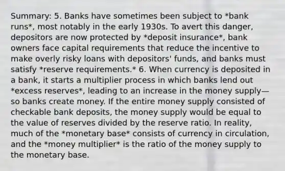 Summary: 5. Banks have sometimes been subject to *bank runs*, most notably in the early 1930s. To avert this danger, depositors are now protected by *deposit insurance*, bank owners face capital requirements that reduce the incentive to make overly risky loans with depositors' funds, and banks must satisfy *reserve requirements.* 6. When currency is deposited in a bank, it starts a multiplier process in which banks lend out *excess reserves*, leading to an increase in the money supply—so banks create money. If the entire money supply consisted of checkable bank deposits, the money supply would be equal to the value of reserves divided by the reserve ratio. In reality, much of the *monetary base* consists of currency in circulation, and the *money multiplier* is the ratio of the money supply to the monetary base.