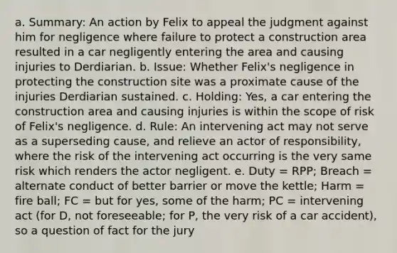 a. Summary: An action by Felix to appeal the judgment against him for negligence where failure to protect a construction area resulted in a car negligently entering the area and causing injuries to Derdiarian. b. Issue: Whether Felix's negligence in protecting the construction site was a proximate cause of the injuries Derdiarian sustained. c. Holding: Yes, a car entering the construction area and causing injuries is within the scope of risk of Felix's negligence. d. Rule: An intervening act may not serve as a superseding cause, and relieve an actor of responsibility, where the risk of the intervening act occurring is the very same risk which renders the actor negligent. e. Duty = RPP; Breach = alternate conduct of better barrier or move the kettle; Harm = fire ball; FC = but for yes, some of the harm; PC = intervening act (for D, not foreseeable; for P, the very risk of a car accident), so a question of fact for the jury