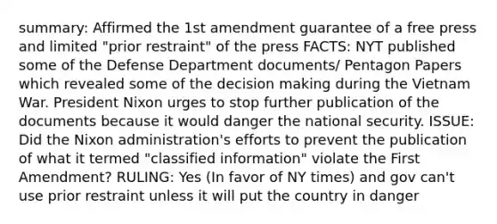 summary: Affirmed the 1st amendment guarantee of a free press and limited "prior restraint" of the press FACTS: NYT published some of the Defense Department documents/ Pentagon Papers which revealed some of the decision making during the Vietnam War. President Nixon urges to stop further publication of the documents because it would danger the national security. ISSUE: Did the Nixon administration's efforts to prevent the publication of what it termed "classified information" violate the First Amendment? RULING: Yes (In favor of NY times) and gov can't use prior restraint unless it will put the country in danger