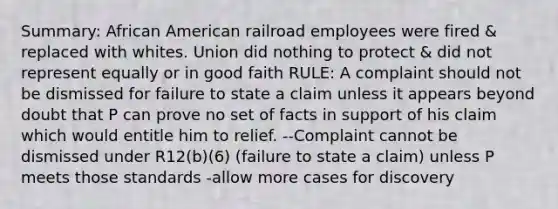 Summary: African American railroad employees were fired & replaced with whites. Union did nothing to protect & did not represent equally or in good faith RULE: A complaint should not be dismissed for failure to state a claim unless it appears beyond doubt that P can prove no set of facts in support of his claim which would entitle him to relief. --Complaint cannot be dismissed under R12(b)(6) (failure to state a claim) unless P meets those standards -allow more cases for discovery