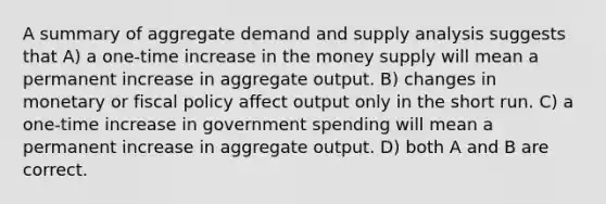 A summary of aggregate demand and supply analysis suggests that A) a one-time increase in the money supply will mean a permanent increase in aggregate output. B) changes in monetary or fiscal policy affect output only in the short run. C) a one-time increase in government spending will mean a permanent increase in aggregate output. D) both A and B are correct.