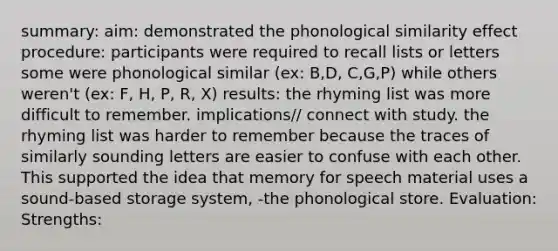 summary: aim: demonstrated the phonological similarity effect procedure: participants were required to recall lists or letters some were phonological similar (ex: B,D, C,G,P) while others weren't (ex: F, H, P, R, X) results: the rhyming list was more difficult to remember. implications// connect with study. the rhyming list was harder to remember because the traces of similarly sounding letters are easier to confuse with each other. This supported the idea that memory for speech material uses a sound-based storage system, -the phonological store. Evaluation: Strengths: