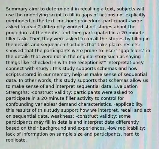 Summary aim: to determine if in recalling a text, subjects will use the underlying script to fill in gaps of actions not explicitly mentioned in the text. method: procedure: participants were asked to read 2 differently worded short stories about the procedure at the dentist and then participated in a 20-minute filler task. Then they were asked to recall the stories by filling in the details and sequence of actions that take place. results: showed that the participants were prone to insert "gap fillers" in the details that were not in the original story such as saying things like "checked in with the receptionist" interpretations// connect with study : this study supports schemas and how scripts stored in our memory help us make sense of sequential data. In other words, this study supports that schemas allow us to make sense of and interpret sequential data. Evaluation Strengths: -construct validity: participants were asked to participate in a 20-minute filler activity to control for confounding variables/ demand characteristics. -applicability: this results of this study support how we interpret, recall and act on sequential data. weakness: -construct validity: some participants may fill in details and interpret data differently based on their background and experiences. -low replicability: lack of information on sample size and participants, hard to replicate.