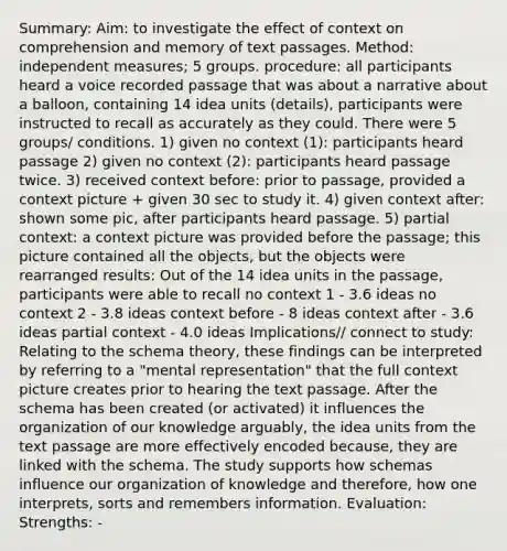 Summary: Aim: to investigate the effect of context on comprehension and memory of text passages. Method: independent measures; 5 groups. procedure: all participants heard a voice recorded passage that was about a narrative about a balloon, containing 14 idea units (details), participants were instructed to recall as accurately as they could. There were 5 groups/ conditions. 1) given no context (1): participants heard passage 2) given no context (2): participants heard passage twice. 3) received context before: prior to passage, provided a context picture + given 30 sec to study it. 4) given context after: shown some pic, after participants heard passage. 5) partial context: a context picture was provided before the passage; this picture contained all the objects, but the objects were rearranged results: Out of the 14 idea units in the passage, participants were able to recall no context 1 - 3.6 ideas no context 2 - 3.8 ideas context before - 8 ideas context after - 3.6 ideas partial context - 4.0 ideas Implications// connect to study: Relating to the schema theory, these findings can be interpreted by referring to a "mental representation" that the full context picture creates prior to hearing the text passage. After the schema has been created (or activated) it influences the organization of our knowledge arguably, the idea units from the text passage are more effectively encoded because, they are linked with the schema. The study supports how schemas influence our organization of knowledge and therefore, how one interprets, sorts and remembers information. Evaluation: Strengths: -