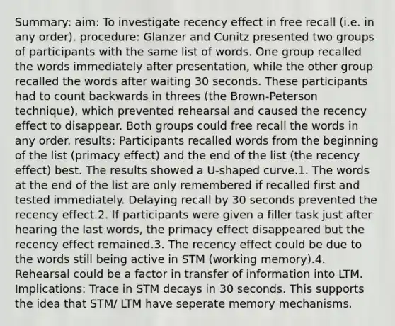 Summary: aim: To investigate recency effect in free recall (i.e. in any order). procedure: Glanzer and Cunitz presented two groups of participants with the same list of words. One group recalled the words immediately after presentation, while the other group recalled the words after waiting 30 seconds. These participants had to <a href='https://www.questionai.com/knowledge/kIRqLI0p3e-count-back' class='anchor-knowledge'>count back</a>wards in threes (the Brown-Peterson technique), which prevented rehearsal and caused the recency effect to disappear. Both groups could free recall the words in any order. results: Participants recalled words from the beginning of the list (primacy effect) and the end of the list (the recency effect) best. The results showed a U-shaped curve.1. The words at the end of the list are only remembered if recalled first and tested immediately. Delaying recall by 30 seconds prevented the recency effect.2. If participants were given a filler task just after hearing the last words, the primacy effect disappeared but the recency effect remained.3. The recency effect could be due to the words still being active in STM (working memory).4. Rehearsal could be a factor in transfer of information into LTM. Implications: Trace in STM decays in 30 seconds. This supports the idea that STM/ LTM have seperate memory mechanisms.