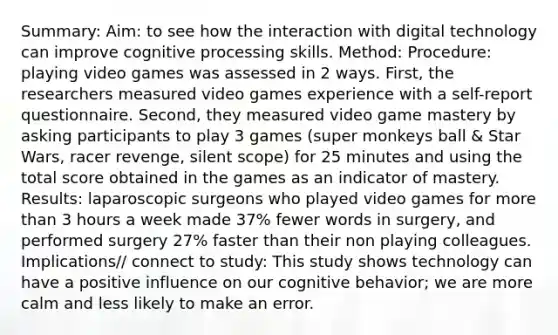 Summary: Aim: to see how the interaction with digital technology can improve cognitive processing skills. Method: Procedure: playing video games was assessed in 2 ways. First, the researchers measured video games experience with a self-report questionnaire. Second, they measured video game mastery by asking participants to play 3 games (super monkeys ball & Star Wars, racer revenge, silent scope) for 25 minutes and using the total score obtained in the games as an indicator of mastery. Results: laparoscopic surgeons who played video games for more than 3 hours a week made 37% fewer words in surgery, and performed surgery 27% faster than their non playing colleagues. Implications// connect to study: This study shows technology can have a positive influence on our cognitive behavior; we are more calm and less likely to make an error.