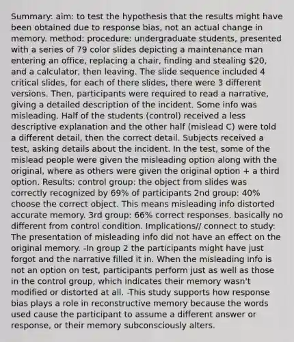 Summary: aim: to test the hypothesis that the results might have been obtained due to response bias, not an actual change in memory. method: procedure: undergraduate students, presented with a series of 79 color slides depicting a maintenance man entering an office, replacing a chair, finding and stealing 20, and a calculator, then leaving. The slide sequence included 4 critical slides, for each of there slides, there were 3 different versions. Then, participants were required to read a narrative, giving a detailed description of the incident. Some info was misleading. Half of the students (control) received a less descriptive explanation and the other half (mislead C) were told a different detail, then the correct detail. Subjects received a test, asking details about the incident. In the test, some of the mislead people were given the misleading option along with the original, where as others were given the original option + a third option. Results: control group: the object from slides was correctly recognized by 69% of participants 2nd group: 40% choose the correct object. This means misleading info distorted accurate memory. 3rd group: 66% correct responses. basically no different from control condition. Implications// connect to study: The presentation of misleading info did not have an effect on the original memory. -In group 2 the participants might have just forgot and the narrative filled it in. When the misleading info is not an option on test, participants perform just as well as those in the control group, which indicates their memory wasn't modified or distorted at all. -This study supports how response bias plays a role in reconstructive memory because the words used cause the participant to assume a different answer or response, or their memory subconsciously alters.