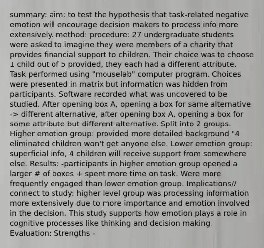 summary: aim: to test the hypothesis that task-related negative emotion will encourage decision makers to process info more extensively. method: procedure: 27 undergraduate students were asked to imagine they were members of a charity that provides financial support to children. Their choice was to choose 1 child out of 5 provided, they each had a different attribute. Task performed using "mouselab" computer program. Choices were presented in matrix but information was hidden from participants. Software recorded what was uncovered to be studied. After opening box A, opening a box for same alternative -> different alternative, after opening box A, opening a box for some attribute but different alternative. Split into 2 groups. Higher emotion group: provided more detailed background "4 eliminated children won't get anyone else. Lower emotion group: superficial info, 4 children will receive support from somewhere else. Results: -participants in higher emotion group opened a larger # of boxes + spent more time on task. Were more frequently engaged than lower emotion group. Implications// connect to study: higher level group was processing information more extensively due to more importance and emotion involved in the decision. This study supports how emotion plays a role in cognitive processes like thinking and decision making. Evaluation: Strengths -