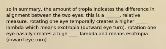 so in summary, the amount of tropia indicates the difference in alignment between the two eyes. this is a ______, relative measure. rotating one eye temporally creates a higher _____ lambda which means exotropia (outward eye turn). rotation one eye nasally creates a high ____ lambda and means esotropia (inward eye turn)