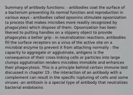 Summary of antibody functions: - antibodies coat the surface of a bacterium preventing its normal function and reproduction in various ways - antibodies called opsonins stimulate opsonization (a process that makes microbes more readily recognized by phagocytes) which dispose of them. Opsonization has been likened to putting handles on a slippery object to provide phagocytes a better grip - in neutralization reactions, antibodies fill the surface receptors on a virus of the active site on a microbial enzyme to prevent it from attaching normally - the capacity to aggregate or agglutinate, antigens is the consequence of their cross-linking cells or particles into large clumps agglutination renders microbes immobile and enhances their phagocytosis. This is a principle behind certain immune test discussed in chapter 15 - the interaction of an antibody with a complement can result in the specific rupturing of cells and some viruses -an antitoxin is a special type of antibody that neutralizes bacterial endotoxins