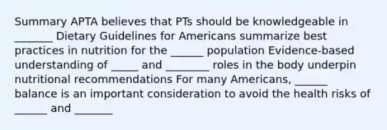 Summary APTA believes that PTs should be knowledgeable in _______ Dietary Guidelines for Americans summarize best practices in nutrition for the ______ population Evidence-based understanding of _____ and ________ roles in the body underpin nutritional recommendations For many Americans, ______ balance is an important consideration to avoid the health risks of ______ and _______